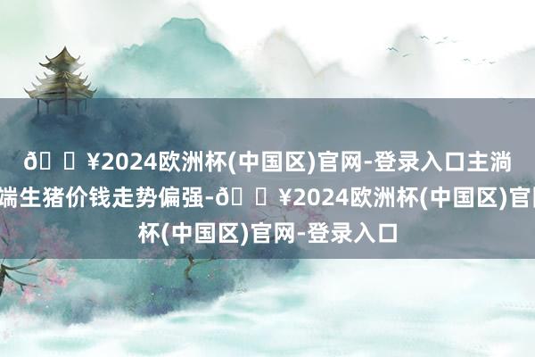 🔥2024欧洲杯(中国区)官网-登录入口主淌若因为供应端生猪价钱走势偏强-🔥2024欧洲杯(中国区)官网-登录入口