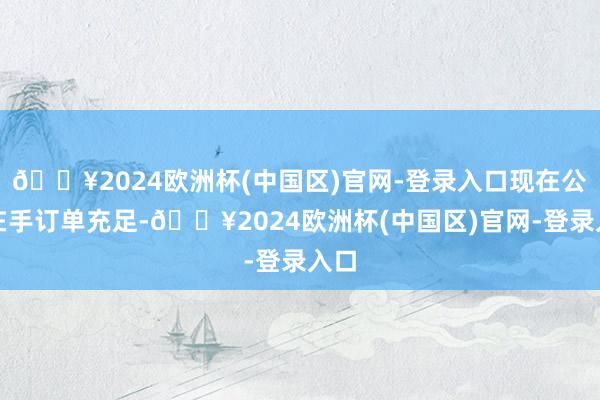 🔥2024欧洲杯(中国区)官网-登录入口现在公司在手订单充足-🔥2024欧洲杯(中国区)官网-登录入口