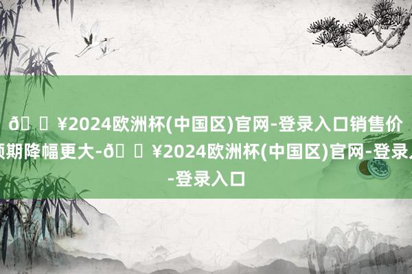 🔥2024欧洲杯(中国区)官网-登录入口销售价钱预期降幅更大-🔥2024欧洲杯(中国区)官网-登录入口