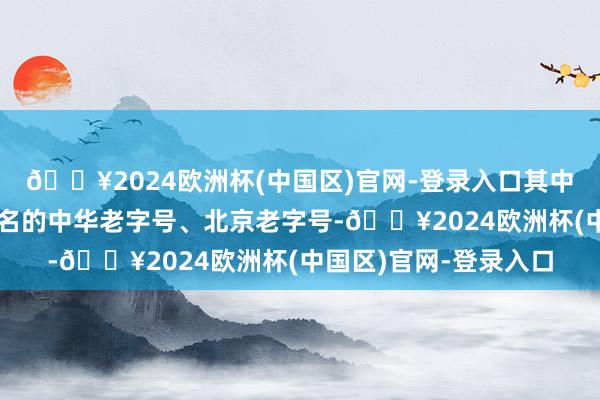 🔥2024欧洲杯(中国区)官网-登录入口其中好多品牌都是久负有名的中华老字号、北京老字号-🔥2024欧洲杯(中国区)官网-登录入口