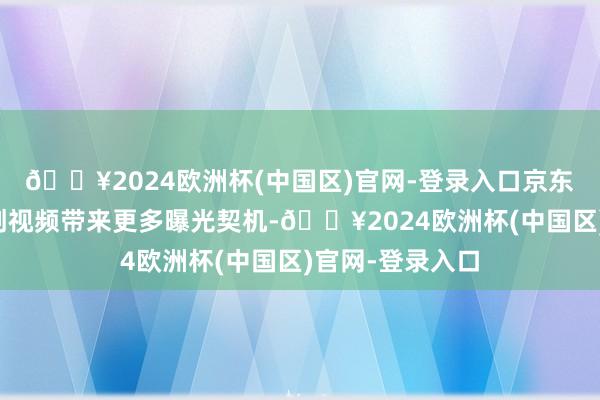 🔥2024欧洲杯(中国区)官网-登录入口京东将为优质、原创视频带来更多曝光契机-🔥2024欧洲杯(中国区)官网-登录入口