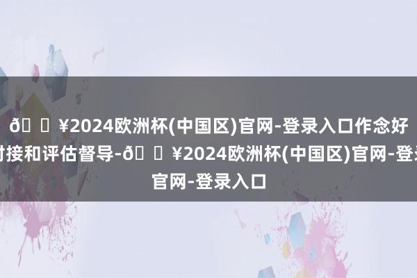 🔥2024欧洲杯(中国区)官网-登录入口作念好供需对接和评估督导-🔥2024欧洲杯(中国区)官网-登录入口