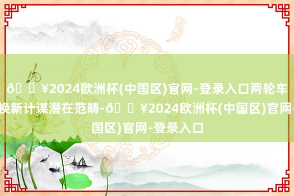 🔥2024欧洲杯(中国区)官网-登录入口两轮车属于以旧换新计谋潜在范畴-🔥2024欧洲杯(中国区)官网-登录入口