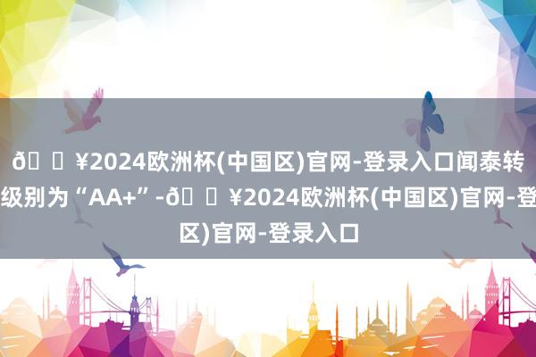 🔥2024欧洲杯(中国区)官网-登录入口闻泰转债信用级别为“AA+”-🔥2024欧洲杯(中国区)官网-登录入口