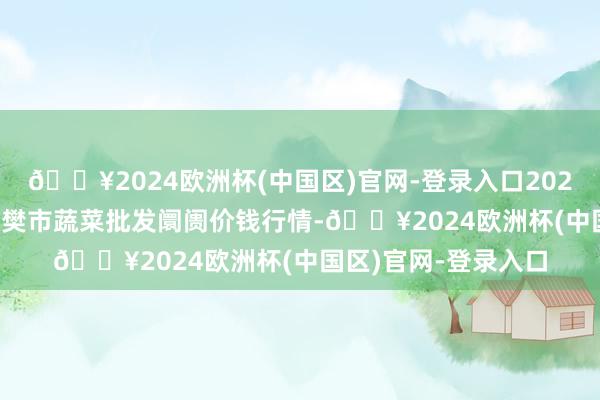 🔥2024欧洲杯(中国区)官网-登录入口2024年4月19日湖北襄樊市蔬菜批发阛阓价钱行情-🔥2024欧洲杯(中国区)官网-登录入口