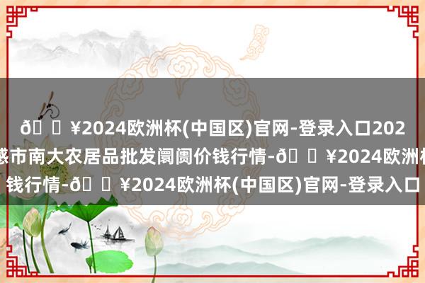 🔥2024欧洲杯(中国区)官网-登录入口2024年4月19日湖北省孝感市南大农居品批发阛阓价钱行情-🔥2024欧洲杯(中国区)官网-登录入口