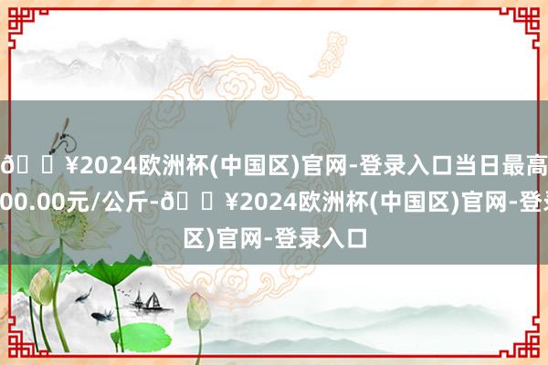 🔥2024欧洲杯(中国区)官网-登录入口当日最高报价400.00元/公斤-🔥2024欧洲杯(中国区)官网-登录入口