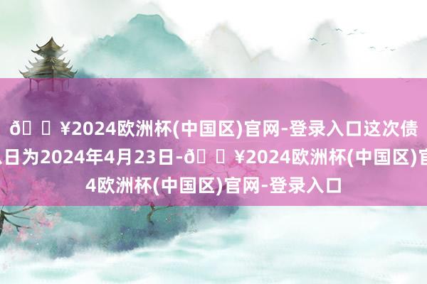 🔥2024欧洲杯(中国区)官网-登录入口这次债券刊行的起息日为2024年4月23日-🔥2024欧洲杯(中国区)官网-登录入口