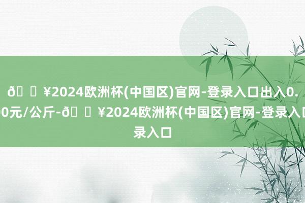 🔥2024欧洲杯(中国区)官网-登录入口出入0.00元/公斤-🔥2024欧洲杯(中国区)官网-登录入口