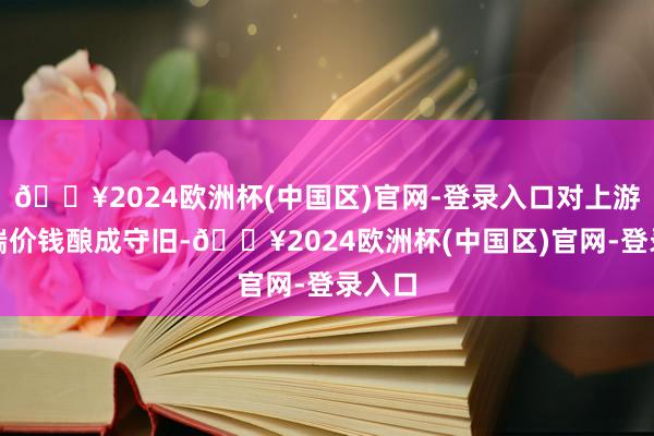 🔥2024欧洲杯(中国区)官网-登录入口对上游原料端价钱酿成守旧-🔥2024欧洲杯(中国区)官网-登录入口