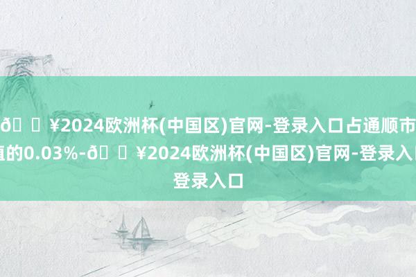 🔥2024欧洲杯(中国区)官网-登录入口占通顺市值的0.03%-🔥2024欧洲杯(中国区)官网-登录入口