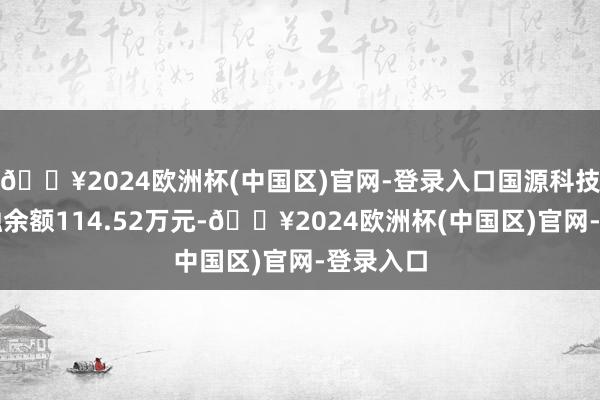 🔥2024欧洲杯(中国区)官网-登录入口国源科技现时两融余额114.52万元-🔥2024欧洲杯(中国区)官网-登录入口