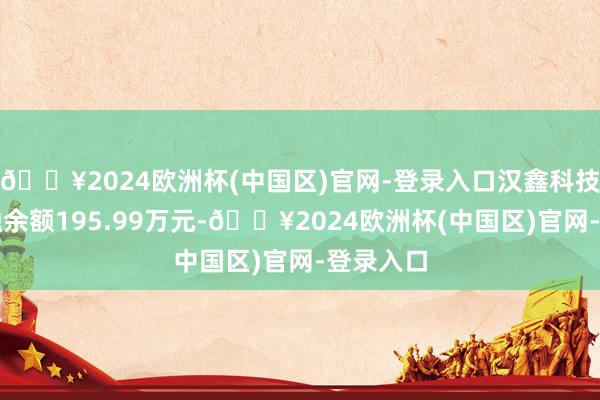 🔥2024欧洲杯(中国区)官网-登录入口汉鑫科技现时两融余额195.99万元-🔥2024欧洲杯(中国区)官网-登录入口