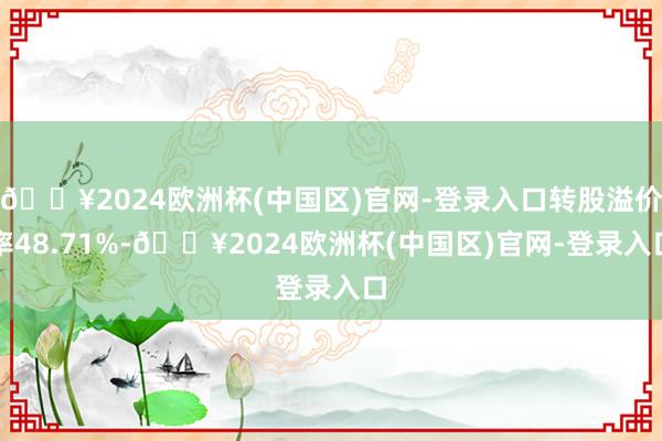 🔥2024欧洲杯(中国区)官网-登录入口转股溢价率48.71%-🔥2024欧洲杯(中国区)官网-登录入口