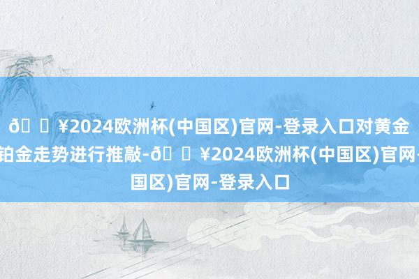 🔥2024欧洲杯(中国区)官网-登录入口对黄金、白银、铂金走势进行推敲-🔥2024欧洲杯(中国区)官网-登录入口