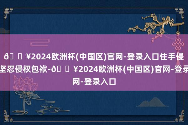 🔥2024欧洲杯(中国区)官网-登录入口住手侵权、坚忍侵权包袱-🔥2024欧洲杯(中国区)官网-登录入口