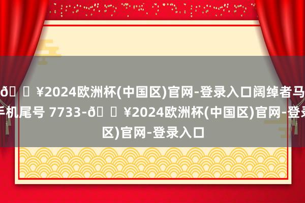 🔥2024欧洲杯(中国区)官网-登录入口阔绰者马**（手机尾号 7733-🔥2024欧洲杯(中国区)官网-登录入口