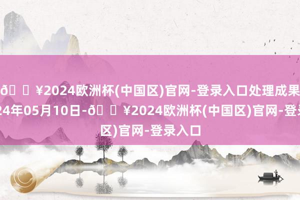 🔥2024欧洲杯(中国区)官网-登录入口处理成果：2024年05月10日-🔥2024欧洲杯(中国区)官网-登录入口