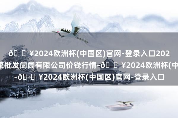 🔥2024欧洲杯(中国区)官网-登录入口2024年5月11日运城蔬菜批发阛阓有限公司价钱行情-🔥2024欧洲杯(中国区)官网-登录入口