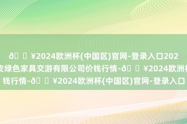 🔥2024欧洲杯(中国区)官网-登录入口2024年5月11日遵义金地皮绿色家具交游有限公司价钱行情-🔥2024欧洲杯(中国区)官网-登录入口