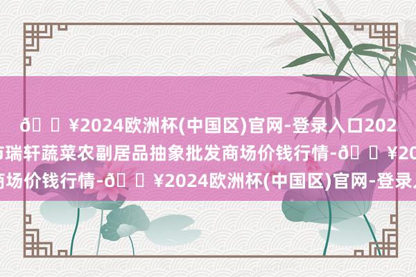 🔥2024欧洲杯(中国区)官网-登录入口2024年5月11日辽宁阜新市瑞轩蔬菜农副居品抽象批发商场价钱行情-🔥2024欧洲杯(中国区)官网-登录入口