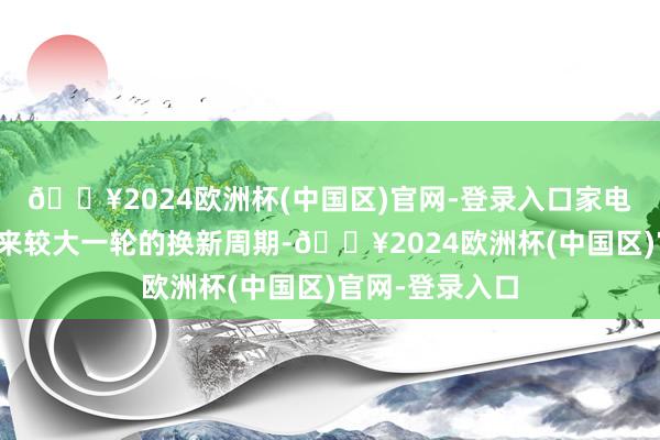 🔥2024欧洲杯(中国区)官网-登录入口家电自己也正在迎来较大一轮的换新周期-🔥2024欧洲杯(中国区)官网-登录入口