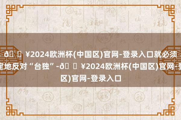 🔥2024欧洲杯(中国区)官网-登录入口就必须态度鉴定地反对“台独”-🔥2024欧洲杯(中国区)官网-登录入口