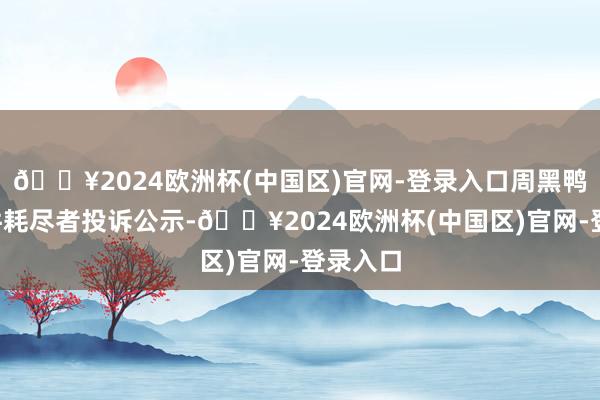 🔥2024欧洲杯(中国区)官网-登录入口周黑鸭新增1件耗尽者投诉公示-🔥2024欧洲杯(中国区)官网-登录入口