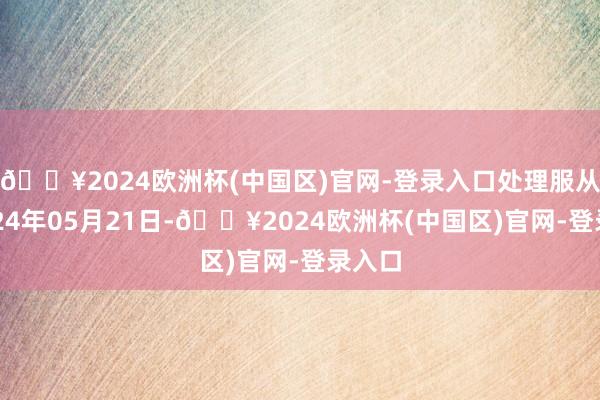 🔥2024欧洲杯(中国区)官网-登录入口处理服从：2024年05月21日-🔥2024欧洲杯(中国区)官网-登录入口