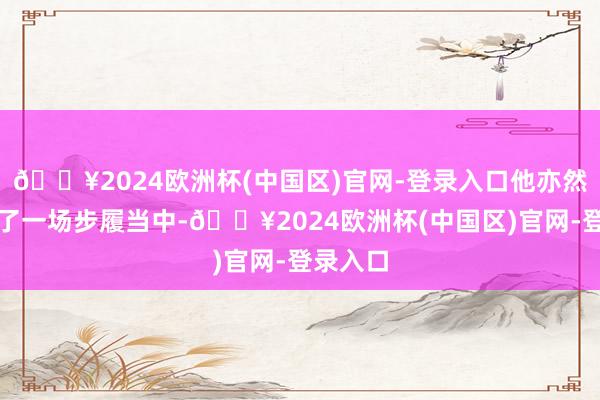 🔥2024欧洲杯(中国区)官网-登录入口他亦然现身到了一场步履当中-🔥2024欧洲杯(中国区)官网-登录入口