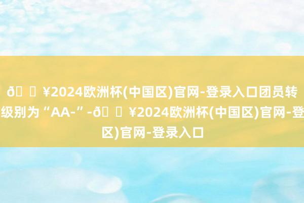 🔥2024欧洲杯(中国区)官网-登录入口团员转债信用级别为“AA-”-🔥2024欧洲杯(中国区)官网-登录入口