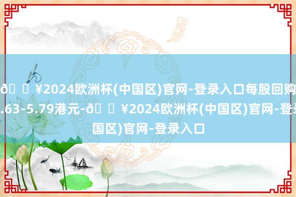 🔥2024欧洲杯(中国区)官网-登录入口每股回购价为5.63-5.79港元-🔥2024欧洲杯(中国区)官网-登录入口