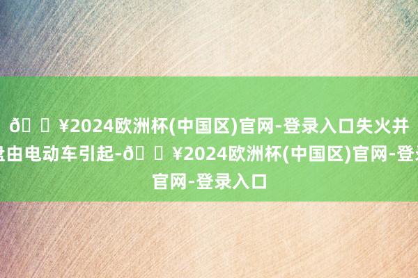 🔥2024欧洲杯(中国区)官网-登录入口失火并非通盘由电动车引起-🔥2024欧洲杯(中国区)官网-登录入口