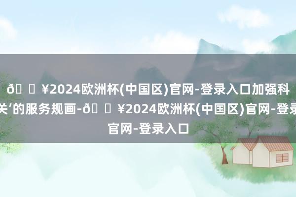 🔥2024欧洲杯(中国区)官网-登录入口加强科学相关’的服务规画-🔥2024欧洲杯(中国区)官网-登录入口