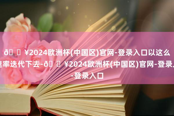 🔥2024欧洲杯(中国区)官网-登录入口以这么的速率迭代下去-🔥2024欧洲杯(中国区)官网-登录入口