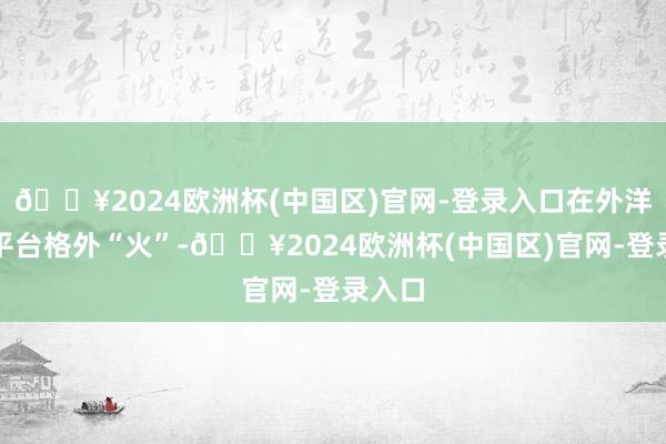 🔥2024欧洲杯(中国区)官网-登录入口在外洋外交平台格外“火”-🔥2024欧洲杯(中国区)官网-登录入口