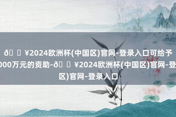 🔥2024欧洲杯(中国区)官网-登录入口可给予最高1000万元的资助-🔥2024欧洲杯(中国区)官网-登录入口