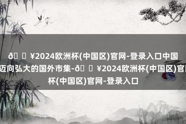 🔥2024欧洲杯(中国区)官网-登录入口中国企业正纷繁迈向弘大的国外市集-🔥2024欧洲杯(中国区)官网-登录入口