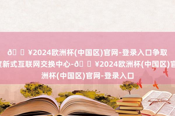 🔥2024欧洲杯(中国区)官网-登录入口争取布局建树国度新式互联网交换中心-🔥2024欧洲杯(中国区)官网-登录入口