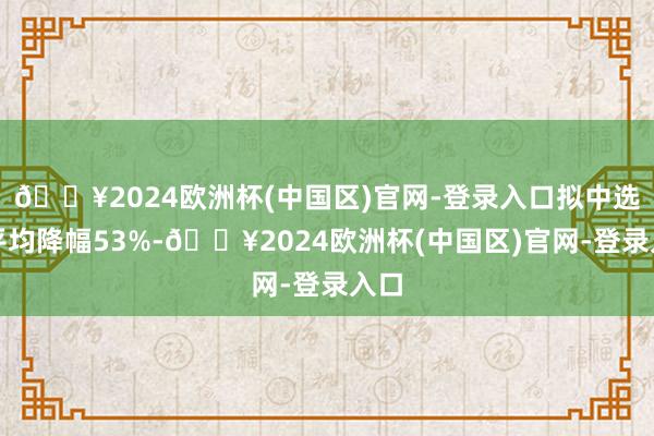 🔥2024欧洲杯(中国区)官网-登录入口拟中选价平均降幅53%-🔥2024欧洲杯(中国区)官网-登录入口