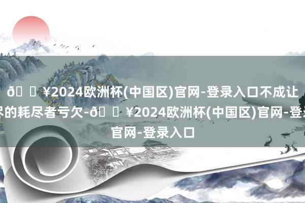 🔥2024欧洲杯(中国区)官网-登录入口不成让早耗尽的耗尽者亏欠-🔥2024欧洲杯(中国区)官网-登录入口