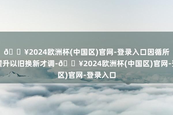 🔥2024欧洲杯(中国区)官网-登录入口因循所在自主擢升以旧换新才调-🔥2024欧洲杯(中国区)官网-登录入口