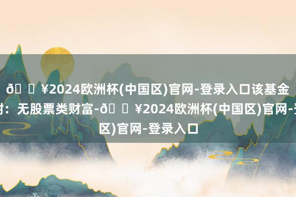 🔥2024欧洲杯(中国区)官网-登录入口该基金财富建树：无股票类财富-🔥2024欧洲杯(中国区)官网-登录入口