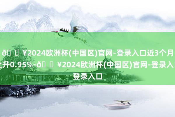 🔥2024欧洲杯(中国区)官网-登录入口近3个月上升0.95%-🔥2024欧洲杯(中国区)官网-登录入口