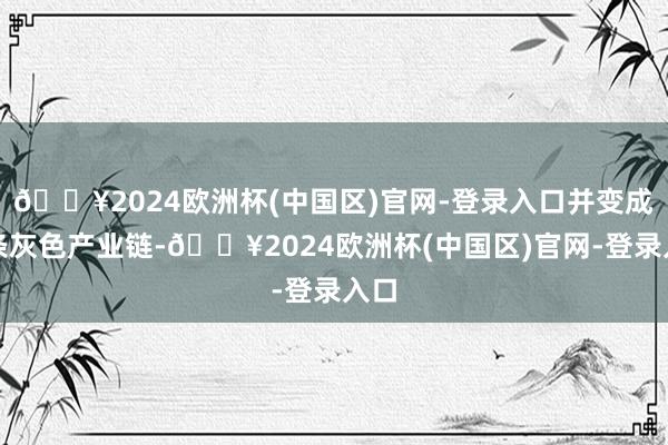 🔥2024欧洲杯(中国区)官网-登录入口并变成一条灰色产业链-🔥2024欧洲杯(中国区)官网-登录入口