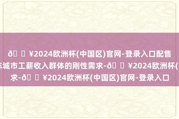 🔥2024欧洲杯(中国区)官网-登录入口配售型保险性住房东要得志城市工薪收入群体的刚性需求-🔥2024欧洲杯(中国区)官网-登录入口