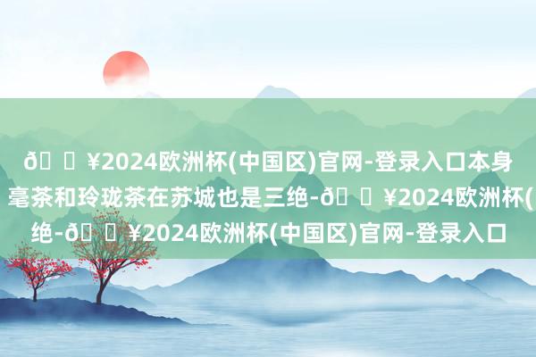 🔥2024欧洲杯(中国区)官网-登录入口本身明轩茶业的龟山岩绿、毫茶和玲珑茶在苏城也是三绝-🔥2024欧洲杯(中国区)官网-登录入口