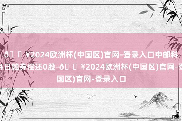 🔥2024欧洲杯(中国区)官网-登录入口中邮科技8月14日融券偿还0股-🔥2024欧洲杯(中国区)官网-登录入口