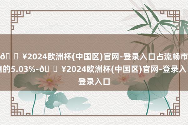 🔥2024欧洲杯(中国区)官网-登录入口占流畅市值的5.03%-🔥2024欧洲杯(中国区)官网-登录入口