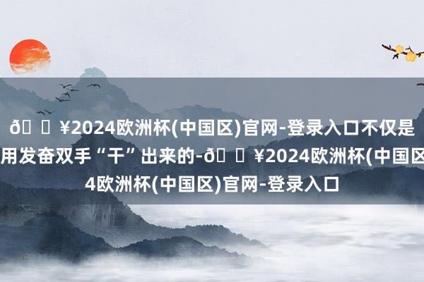 🔥2024欧洲杯(中国区)官网-登录入口不仅是东说念主民大众用发奋双手“干”出来的-🔥2024欧洲杯(中国区)官网-登录入口